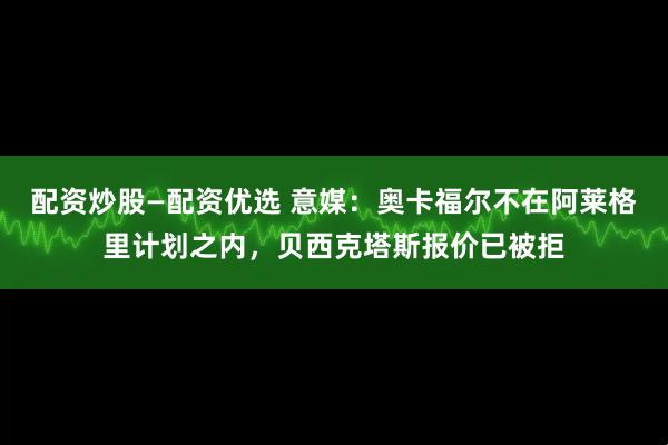 配资炒股—配资优选 意媒：奥卡福尔不在阿莱格里计划之内，贝西克塔斯报价已被拒