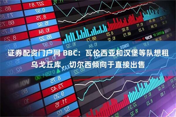证券配资门户网 BBC：瓦伦西亚和汉堡等队想租乌戈丘库，切尔西倾向于直接出售