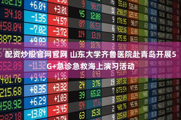 配资炒股官网官网 山东大学齐鲁医院赴青岛开展5G+急诊急救海上演习活动