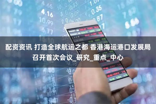 配资资讯 打造全球航运之都 香港海运港口发展局召开首次会议_研究_重点_中心