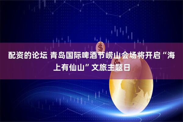 配资的论坛 青岛国际啤酒节崂山会场将开启“海上有仙山”文旅主题日